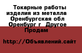 Токарные работы,изделия из металла. - Оренбургская обл., Оренбург г. Другое » Продам   